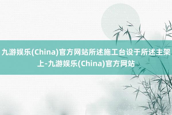 九游娱乐(China)官方网站所述施工台设于所述主架上-九游娱乐(China)官方网站