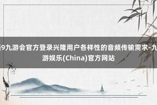 j9九游会官方登录兴隆用户各样性的音频传输需求-九游娱乐(China)官方网站