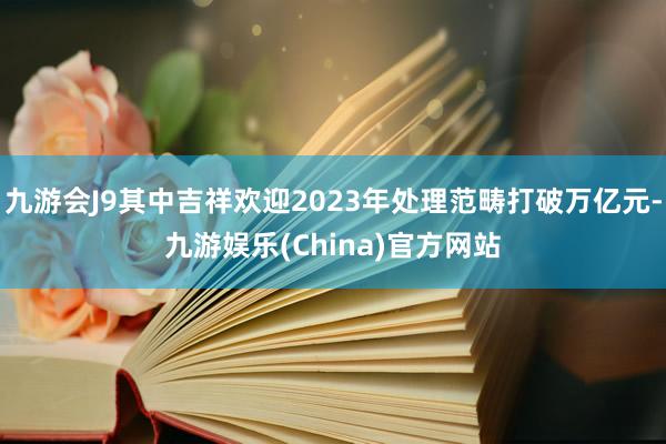 九游会J9其中吉祥欢迎2023年处理范畴打破万亿元-九游娱乐(China)官方网站