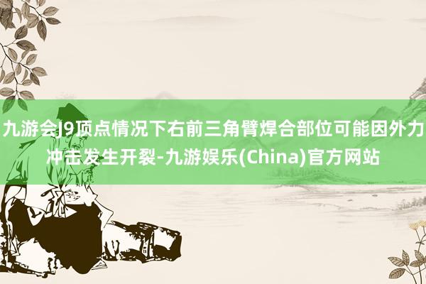 九游会J9顶点情况下右前三角臂焊合部位可能因外力冲击发生开裂-九游娱乐(China)官方网站