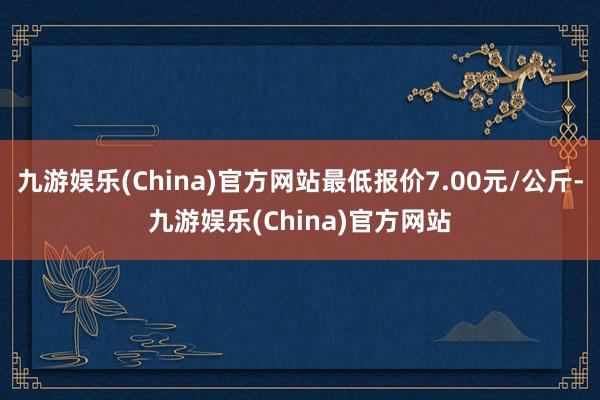 九游娱乐(China)官方网站最低报价7.00元/公斤-九游娱乐(China)官方网站