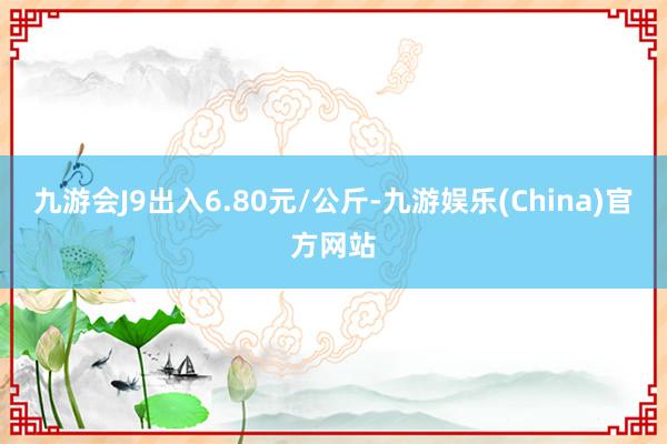 九游会J9出入6.80元/公斤-九游娱乐(China)官方网站