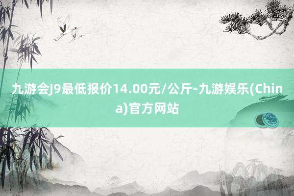 九游会J9最低报价14.00元/公斤-九游娱乐(China)官方网站