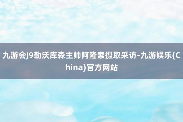 九游会J9勒沃库森主帅阿隆索摄取采访-九游娱乐(China)官方网站