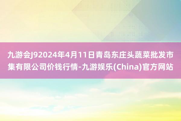 九游会J92024年4月11日青岛东庄头蔬菜批发市集有限公司价钱行情-九游娱乐(China)官方网站