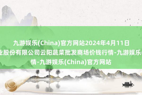 九游娱乐(China)官方网站2024年4月11日陕西泾云当代农业股份有限公司云阳蔬菜批发商场价钱行情-九游娱乐(China)官方网站