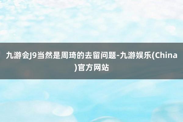 九游会J9当然是周琦的去留问题-九游娱乐(China)官方网站