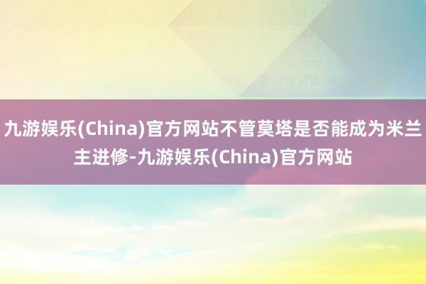 九游娱乐(China)官方网站不管莫塔是否能成为米兰主进修-九游娱乐(China)官方网站