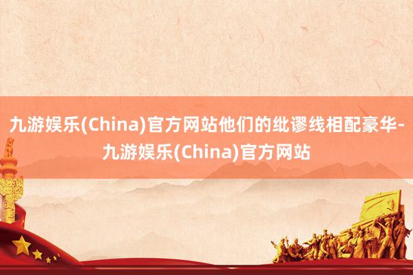 九游娱乐(China)官方网站他们的纰谬线相配豪华-九游娱乐(China)官方网站