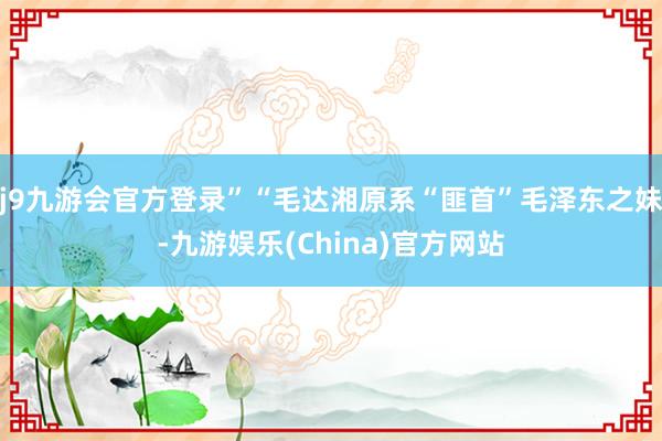 j9九游会官方登录”“毛达湘原系“匪首”毛泽东之妹-九游娱乐(China)官方网站