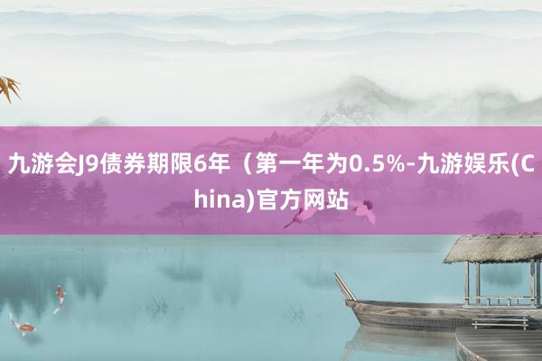 九游会J9债券期限6年（第一年为0.5%-九游娱乐(China)官方网站