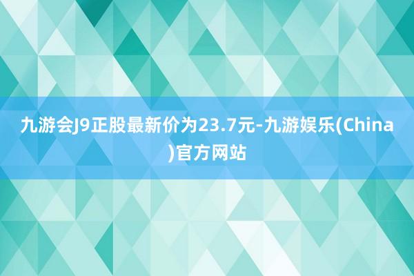 九游会J9正股最新价为23.7元-九游娱乐(China)官方网站