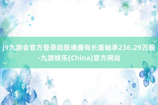 j9九游会官方登录陆股通握有长盛轴承236.29万股-九游娱乐(China)官方网站