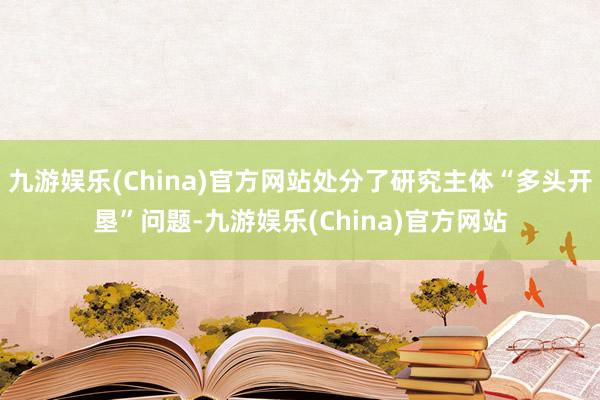 九游娱乐(China)官方网站处分了研究主体“多头开垦”问题-九游娱乐(China)官方网站