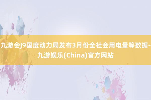 九游会J9国度动力局发布3月份全社会用电量等数据-九游娱乐(China)官方网站