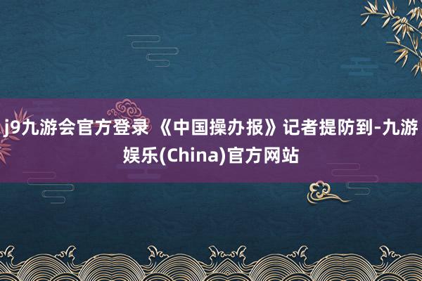 j9九游会官方登录 　　《中国操办报》记者提防到-九游娱乐(China)官方网站