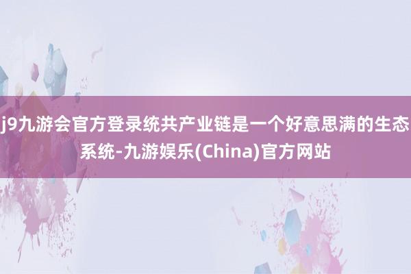 j9九游会官方登录统共产业链是一个好意思满的生态系统-九游娱乐(China)官方网站