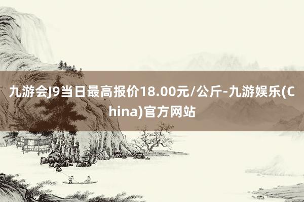 九游会J9当日最高报价18.00元/公斤-九游娱乐(China)官方网站