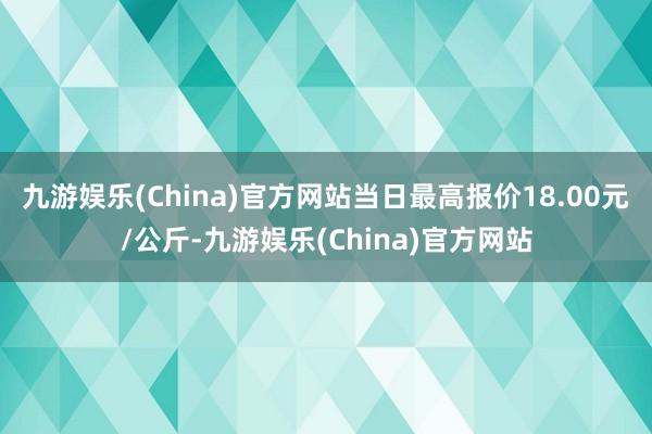 九游娱乐(China)官方网站当日最高报价18.00元/公斤-九游娱乐(China)官方网站