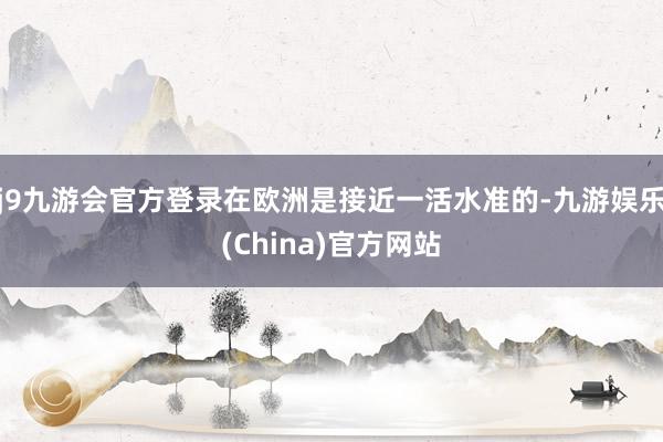 j9九游会官方登录在欧洲是接近一活水准的-九游娱乐(China)官方网站