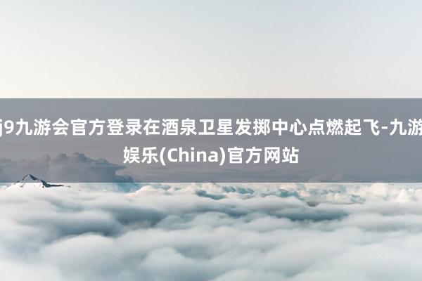 j9九游会官方登录在酒泉卫星发掷中心点燃起飞-九游娱乐(China)官方网站
