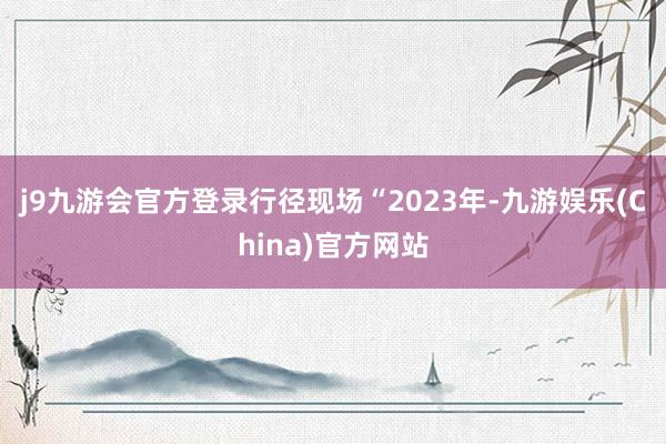 j9九游会官方登录　　行径现场　　“2023年-九游娱乐(China)官方网站