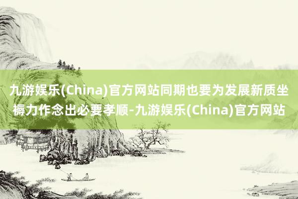 九游娱乐(China)官方网站同期也要为发展新质坐褥力作念出必要孝顺-九游娱乐(China)官方网站
