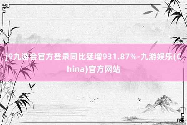 j9九游会官方登录同比猛增931.87%-九游娱乐(China)官方网站