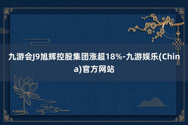 九游会J9旭辉控股集团涨超18%-九游娱乐(China)官方网站