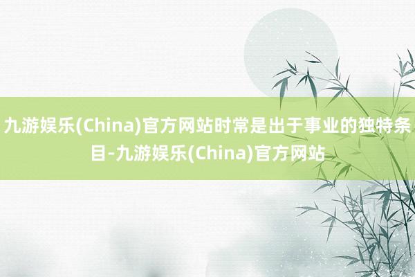 九游娱乐(China)官方网站时常是出于事业的独特条目-九游娱乐(China)官方网站