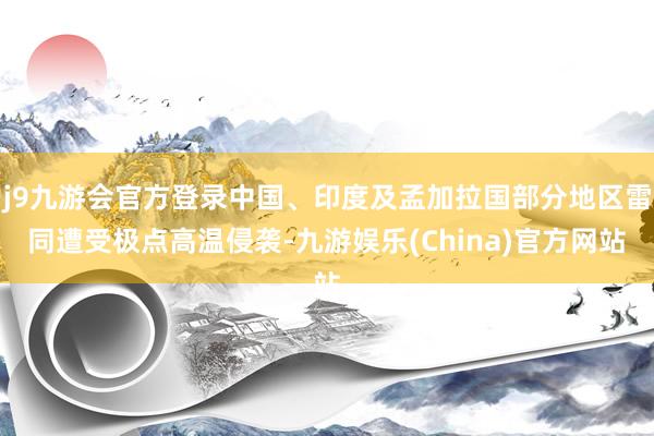 j9九游会官方登录中国、印度及孟加拉国部分地区雷同遭受极点高温侵袭-九游娱乐(China)官方网站