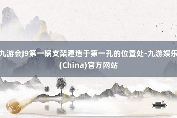 九游会J9第一锅支架建造于第一孔的位置处-九游娱乐(China)官方网站