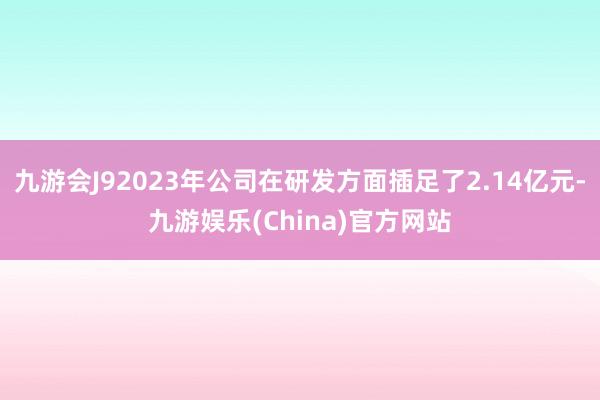 九游会J92023年公司在研发方面插足了2.14亿元-九游娱乐(China)官方网站