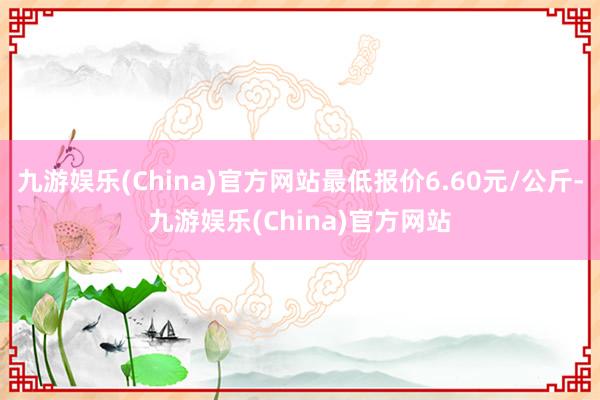 九游娱乐(China)官方网站最低报价6.60元/公斤-九游娱乐(China)官方网站