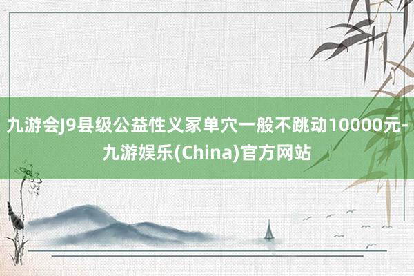 九游会J9县级公益性义冢单穴一般不跳动10000元-九游娱乐(China)官方网站