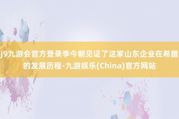 j9九游会官方登录李今朝见证了这家山东企业在希腊的发展历程-九游娱乐(China)官方网站