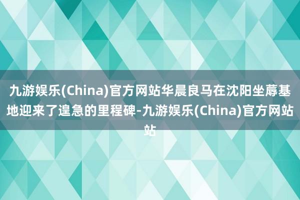 九游娱乐(China)官方网站华晨良马在沈阳坐蓐基地迎来了遑急的里程碑-九游娱乐(China)官方网站