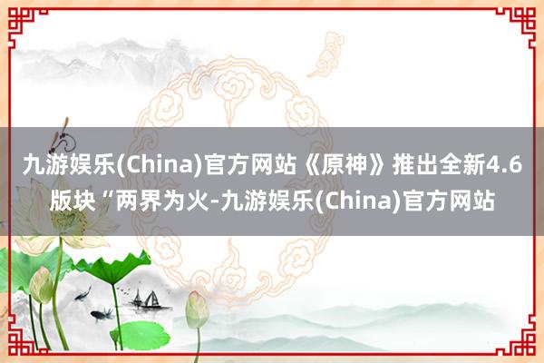 九游娱乐(China)官方网站《原神》推出全新4.6版块“两界为火-九游娱乐(China)官方网站