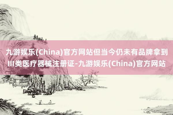 九游娱乐(China)官方网站但当今仍未有品牌拿到Ⅲ类医疗器械注册证-九游娱乐(China)官方网站