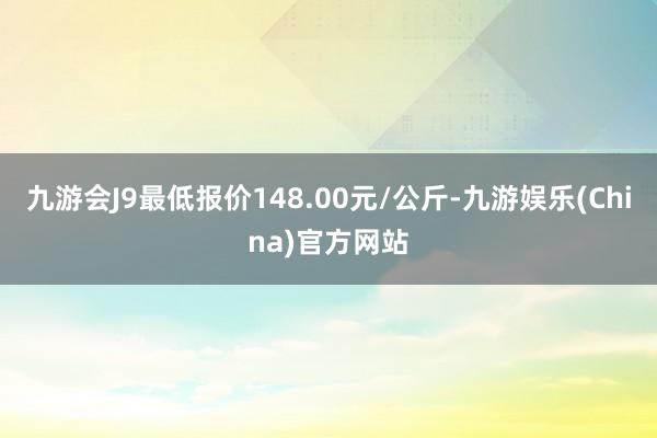 九游会J9最低报价148.00元/公斤-九游娱乐(China)官方网站