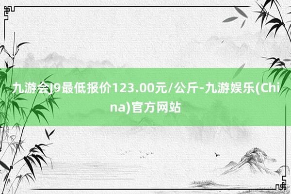 九游会J9最低报价123.00元/公斤-九游娱乐(China)官方网站