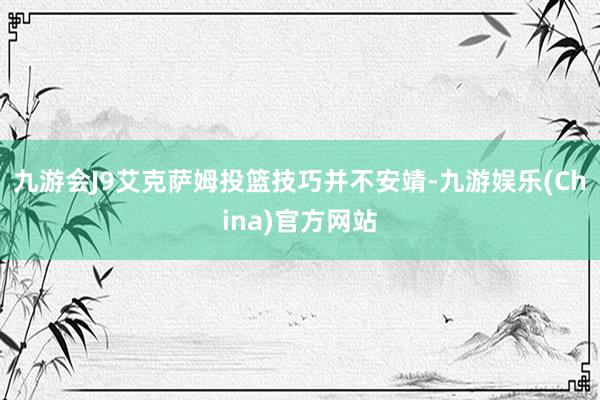 九游会J9艾克萨姆投篮技巧并不安靖-九游娱乐(China)官方网站