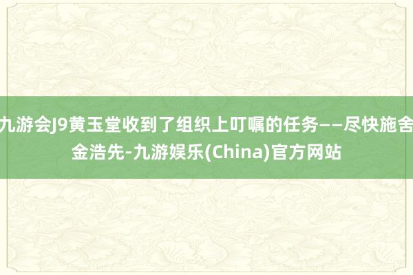 九游会J9黄玉堂收到了组织上叮嘱的任务——尽快施舍金浩先-九游娱乐(China)官方网站