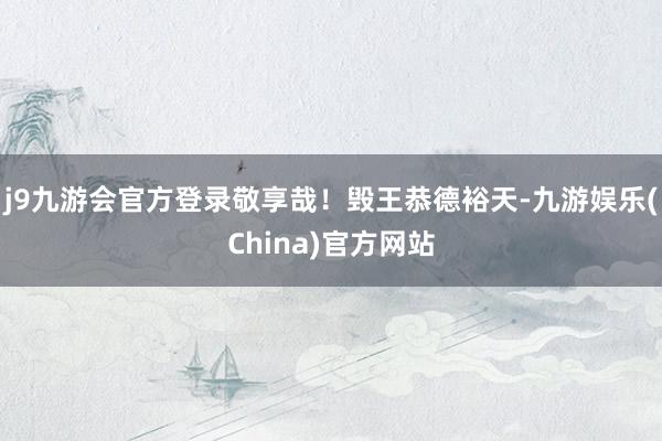 j9九游会官方登录敬享哉！毁王恭德裕天-九游娱乐(China)官方网站