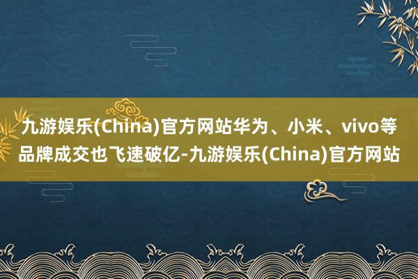 九游娱乐(China)官方网站华为、小米、vivo等品牌成交也飞速破亿-九游娱乐(China)官方网站