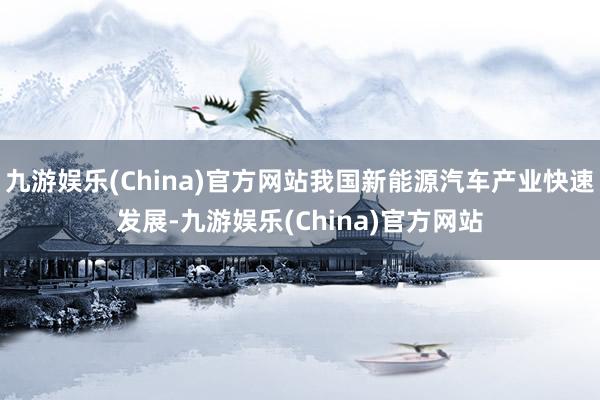 九游娱乐(China)官方网站我国新能源汽车产业快速发展-九游娱乐(China)官方网站