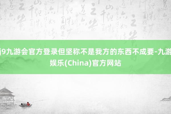 j9九游会官方登录但坚称不是我方的东西不成要-九游娱乐(China)官方网站