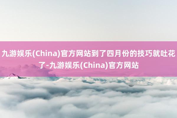 九游娱乐(China)官方网站到了四月份的技巧就吐花了-九游娱乐(China)官方网站