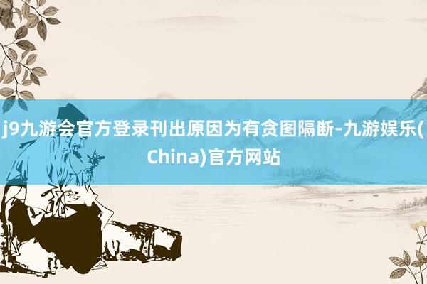 j9九游会官方登录刊出原因为有贪图隔断-九游娱乐(China)官方网站