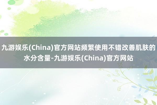 九游娱乐(China)官方网站频繁使用不错改善肌肤的水分含量-九游娱乐(China)官方网站